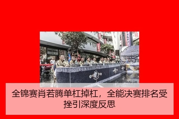 全锦赛肖若腾单杠掉杠，全能决赛排名受挫引深度反思