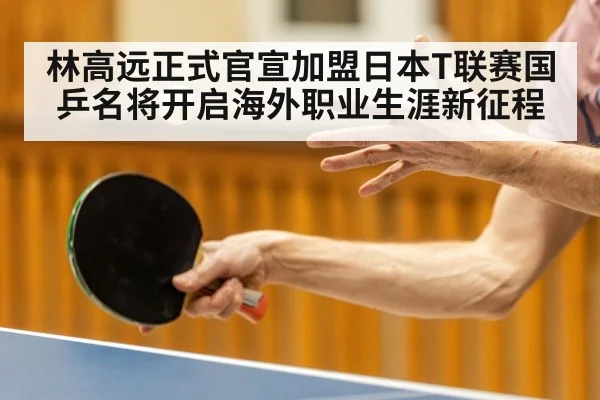 林高远正式官宣加盟日本T联赛国乒名将开启海外职业生涯新征程