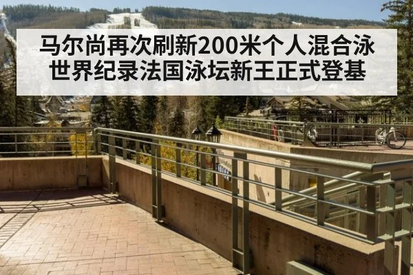 马尔尚再次刷新200米个人混合泳世界纪录法国泳坛新王正式登基